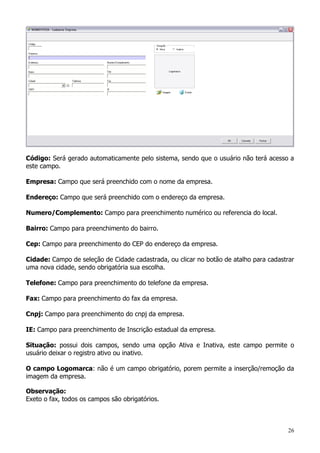 26
Código: Será gerado automaticamente pelo sistema, sendo que o usuário não terá acesso a
este campo.
Empresa: Campo que será preenchido com o nome da empresa.
Endereço: Campo que será preenchido com o endereço da empresa.
Numero/Complemento: Campo para preenchimento numérico ou referencia do local.
Bairro: Campo para preenchimento do bairro.
Cep: Campo para preenchimento do CEP do endereço da empresa.
Cidade: Campo de seleção de Cidade cadastrada, ou clicar no botão de atalho para cadastrar
uma nova cidade, sendo obrigatória sua escolha.
Telefone: Campo para preenchimento do telefone da empresa.
Fax: Campo para preenchimento do fax da empresa.
Cnpj: Campo para preenchimento do cnpj da empresa.
IE: Campo para preenchimento de Inscrição estadual da empresa.
Situação: possui dois campos, sendo uma opção Ativa e Inativa, este campo permite o
usuário deixar o registro ativo ou inativo.
O campo Logomarca: não é um campo obrigatório, porem permite a inserção/remoção da
imagem da empresa.
Observação:
Exeto o fax, todos os campos são obrigatórios.
 