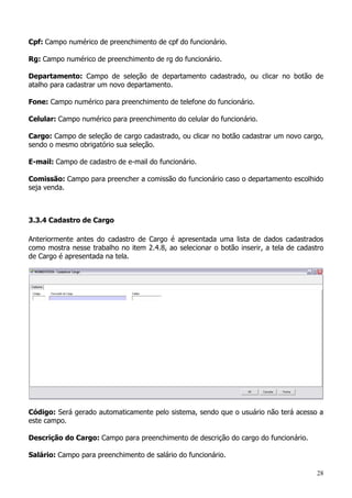 28
Cpf: Campo numérico de preenchimento de cpf do funcionário.
Rg: Campo numérico de preenchimento de rg do funcionário.
Departamento: Campo de seleção de departamento cadastrado, ou clicar no botão de
atalho para cadastrar um novo departamento.
Fone: Campo numérico para preenchimento de telefone do funcionário.
Celular: Campo numérico para preenchimento do celular do funcionário.
Cargo: Campo de seleção de cargo cadastrado, ou clicar no botão cadastrar um novo cargo,
sendo o mesmo obrigatório sua seleção.
E-mail: Campo de cadastro de e-mail do funcionário.
Comissão: Campo para preencher a comissão do funcionário caso o departamento escolhido
seja venda.
3.3.4 Cadastro de Cargo
Anteriormente antes do cadastro de Cargo é apresentada uma lista de dados cadastrados
como mostra nesse trabalho no item 2.4.8, ao selecionar o botão inserir, a tela de cadastro
de Cargo é apresentada na tela.
Código: Será gerado automaticamente pelo sistema, sendo que o usuário não terá acesso a
este campo.
Descrição do Cargo: Campo para preenchimento de descrição do cargo do funcionário.
Salário: Campo para preenchimento de salário do funcionário.
 