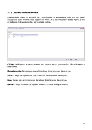 29
3.3.5 Cadastro de Departamento
Anteriormente antes do cadastro de Departamento é apresentada uma lista de dados
cadastrados como mostra nesse trabalho no item 2.4.8, ao selecionar o botão inserir, a tela
de cadastro de Departamento é apresentada na tela.
Código: Será gerado automaticamente pelo sistema, sendo que o usuário não terá acesso a
este campo.
Departamento: Campo para preenchimento de departamentos da empresa.
Setor: Campo para preencher com o setor do departamento da empresa.
Sala: Campo para preenchimento da sala do departamento da empresa.
Ramal: Campo numérico para preenchimento do ramal do departamento.
 