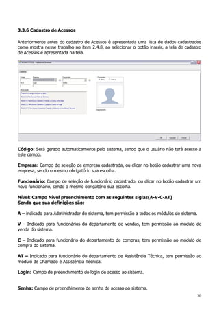 30
3.3.6 Cadastro de Acessos
Anteriormente antes do cadastro de Acessos é apresentada uma lista de dados cadastrados
como mostra nesse trabalho no item 2.4.8, ao selecionar o botão inserir, a tela de cadastro
de Acessos é apresentada na tela.
Código: Será gerado automaticamente pelo sistema, sendo que o usuário não terá acesso a
este campo.
Empresa: Campo de seleção de empresa cadastrada, ou clicar no botão cadastrar uma nova
empresa, sendo o mesmo obrigatório sua escolha.
Funcionário: Campo de seleção de funcionário cadastrado, ou clicar no botão cadastrar um
novo funcionário, sendo o mesmo obrigatório sua escolha.
Nível: Campo Nível preenchimento com as seguintes siglas(A-V-C-AT)
Sendo que sua definições são:
A – indicado para Administrador do sistema, tem permissão a todos os módulos do sistema.
V – Indicado para funcionários do departamento de vendas, tem permissão ao módulo de
venda do sistema.
C – Indicado para funcionário do departamento de compras, tem permissão ao módulo de
compra do sistema.
AT – Indicado para funcionário do departamento de Assistência Técnica, tem permissão ao
módulo de Chamado e Assistência Técnica.
Login: Campo de preenchimento do login de acesso ao sistema.
Senha: Campo de preenchimento de senha de acesso ao sistema.
 