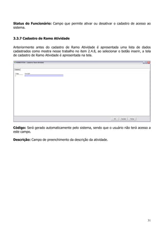 31
Status do Funcionário: Campo que permite ativar ou desativar o cadastro de acesso ao
sistema.
3.3.7 Cadastro de Ramo Atividade
Anteriormente antes do cadastro de Ramo Atividade é apresentada uma lista de dados
cadastrados como mostra nesse trabalho no item 2.4.8, ao selecionar o botão inserir, a tela
de cadastro de Ramo Atividade é apresentada na tela.
Código: Será gerado automaticamente pelo sistema, sendo que o usuário não terá acesso a
este campo.
Descrição: Campo de preenchimento da descrição da atividade.
 