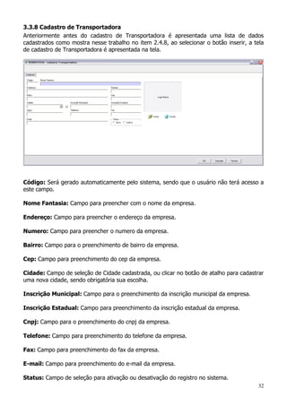 32
3.3.8 Cadastro de Transportadora
Anteriormente antes do cadastro de Transportadora é apresentada uma lista de dados
cadastrados como mostra nesse trabalho no item 2.4.8, ao selecionar o botão inserir, a tela
de cadastro de Transportadora é apresentada na tela.
Código: Será gerado automaticamente pelo sistema, sendo que o usuário não terá acesso a
este campo.
Nome Fantasia: Campo para preencher com o nome da empresa.
Endereço: Campo para preencher o endereço da empresa.
Numero: Campo para preencher o numero da empresa.
Bairro: Campo para o preenchimento de bairro da empresa.
Cep: Campo para preenchimento do cep da empresa.
Cidade: Campo de seleção de Cidade cadastrada, ou clicar no botão de atalho para cadastrar
uma nova cidade, sendo obrigatória sua escolha.
Inscrição Municipal: Campo para o preenchimento da inscrição municipal da empresa.
Inscrição Estadual: Campo para preenchimento da inscrição estadual da empresa.
Cnpj: Campo para o preenchimento do cnpj da empresa.
Telefone: Campo para preenchimento do telefone da empresa.
Fax: Campo para preenchimento do fax da empresa.
E-mail: Campo para preenchimento do e-mail da empresa.
Status: Campo de seleção para ativação ou desativação do registro no sistema.
 