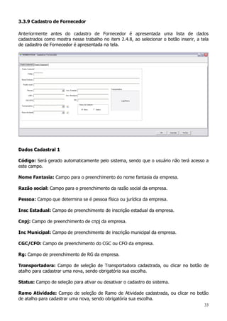 33
3.3.9 Cadastro de Fornecedor
Anteriormente antes do cadastro de Fornecedor é apresentada uma lista de dados
cadastrados como mostra nesse trabalho no item 2.4.8, ao selecionar o botão inserir, a tela
de cadastro de Fornecedor é apresentada na tela.
Dados Cadastral 1
Código: Será gerado automaticamente pelo sistema, sendo que o usuário não terá acesso a
este campo.
Nome Fantasia: Campo para o preenchimento do nome fantasia da empresa.
Razão social: Campo para o preenchimento da razão social da empresa.
Pessoa: Campo que determina se é pessoa física ou jurídica da empresa.
Insc Estadual: Campo de preenchimento de inscrição estadual da empresa.
Cnpj: Campo de preenchimento de cnpj da empresa.
Inc Municipal: Campo de preenchimento de inscrição municipal da empresa.
CGC/CFO: Campo de preenchimento do CGC ou CFO da empresa.
Rg: Campo de preenchimento de RG da empresa.
Transportadora: Campo de seleção de Transportadora cadastrada, ou clicar no botão de
atalho para cadastrar uma nova, sendo obrigatória sua escolha.
Status: Campo de seleção para ativar ou desativar o cadastro do sistema.
Ramo Atividade: Campo de seleção de Ramo de Atividade cadastrada, ou clicar no botão
de atalho para cadastrar uma nova, sendo obrigatória sua escolha.
 