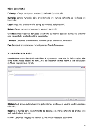 34
Dados Cadastral 2
Endereço: Campo para preenchimento do endereço do fornecedor.
Numero: Campo numérico para preenchimento do numero referente ao endereço do
fornecedor.
Cep: Campo para preenchimento do cep do endereço do fornecedor.
Bairro: Campo para preenchimento do bairro do fornecedor.
Cidade: Campo de seleção de Cidade cadastrada, ou clicar no botão de atalho para cadastrar
uma nova cidade, sendo obrigatória sua escolha.
Telefone: Campo de preenchimento numérico para o telefone do fornecedor.
Fax: Campo de preenchimento numérico para o Fax do fornecedor.
3.3.10 Cadastro de Marca
Anteriormente antes do cadastro de Marca é apresentada uma lista de dados cadastrados
como mostra nesse trabalho no item 2.4.8, ao selecionar o botão inserir, a tela de cadastro
de Marca é apresentada na tela.
Código: Será gerado automaticamente pelo sistema, sendo que o usuário não terá acesso a
este campo.
Descrição: Campo para preenchimento da descrição da marca referente ao produto que
será cadastrado no sistema.
Status: Campo de seleção para habilitar ou desabilitar o cadastro do sistema.
 