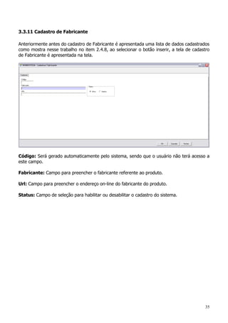 35
3.3.11 Cadastro de Fabricante
Anteriormente antes do cadastro de Fabricante é apresentada uma lista de dados cadastrados
como mostra nesse trabalho no item 2.4.8, ao selecionar o botão inserir, a tela de cadastro
de Fabricante é apresentada na tela.
Código: Será gerado automaticamente pelo sistema, sendo que o usuário não terá acesso a
este campo.
Fabricante: Campo para preencher o fabricante referente ao produto.
Url: Campo para preencher o endereço on-line do fabricante do produto.
Status: Campo de seleção para habilitar ou desabilitar o cadastro do sistema.
 