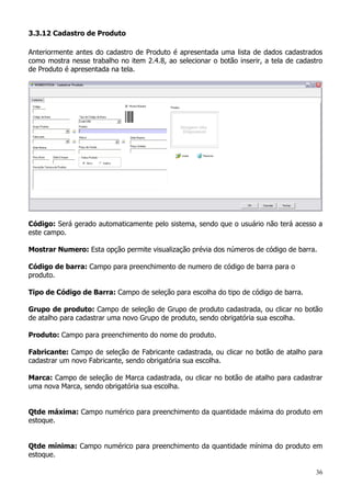 36
3.3.12 Cadastro de Produto
Anteriormente antes do cadastro de Produto é apresentada uma lista de dados cadastrados
como mostra nesse trabalho no item 2.4.8, ao selecionar o botão inserir, a tela de cadastro
de Produto é apresentada na tela.
Código: Será gerado automaticamente pelo sistema, sendo que o usuário não terá acesso a
este campo.
Mostrar Numero: Esta opção permite visualização prévia dos números de código de barra.
Código de barra: Campo para preenchimento de numero de código de barra para o
produto.
Tipo de Código de Barra: Campo de seleção para escolha do tipo de código de barra.
Grupo de produto: Campo de seleção de Grupo de produto cadastrada, ou clicar no botão
de atalho para cadastrar uma novo Grupo de produto, sendo obrigatória sua escolha.
Produto: Campo para preenchimento do nome do produto.
Fabricante: Campo de seleção de Fabricante cadastrada, ou clicar no botão de atalho para
cadastrar um novo Fabricante, sendo obrigatória sua escolha.
Marca: Campo de seleção de Marca cadastrada, ou clicar no botão de atalho para cadastrar
uma nova Marca, sendo obrigatória sua escolha.
Qtde máxima: Campo numérico para preenchimento da quantidade máxima do produto em
estoque.
Qtde mínima: Campo numérico para preenchimento da quantidade mínima do produto em
estoque.
 
