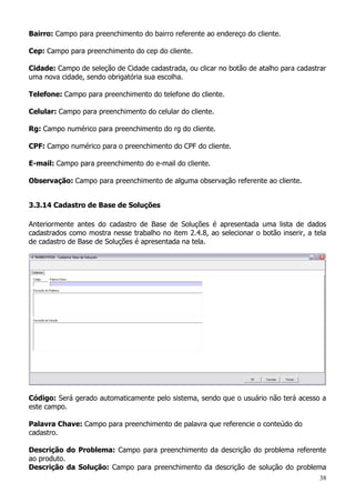 38
Bairro: Campo para preenchimento do bairro referente ao endereço do cliente.
Cep: Campo para preenchimento do cep do cliente.
Cidade: Campo de seleção de Cidade cadastrada, ou clicar no botão de atalho para cadastrar
uma nova cidade, sendo obrigatória sua escolha.
Telefone: Campo para preenchimento do telefone do cliente.
Celular: Campo para preenchimento do celular do cliente.
Rg: Campo numérico para preenchimento do rg do cliente.
CPF: Campo numérico para o preenchimento do CPF do cliente.
E-mail: Campo para preenchimento do e-mail do cliente.
Observação: Campo para preenchimento de alguma observação referente ao cliente.
3.3.14 Cadastro de Base de Soluções
Anteriormente antes do cadastro de Base de Soluções é apresentada uma lista de dados
cadastrados como mostra nesse trabalho no item 2.4.8, ao selecionar o botão inserir, a tela
de cadastro de Base de Soluções é apresentada na tela.
Código: Será gerado automaticamente pelo sistema, sendo que o usuário não terá acesso a
este campo.
Palavra Chave: Campo para preenchimento de palavra que referencie o conteúdo do
cadastro.
Descrição do Problema: Campo para preenchimento da descrição do problema referente
ao produto.
Descrição da Solução: Campo para preenchimento da descrição de solução do problema
 
