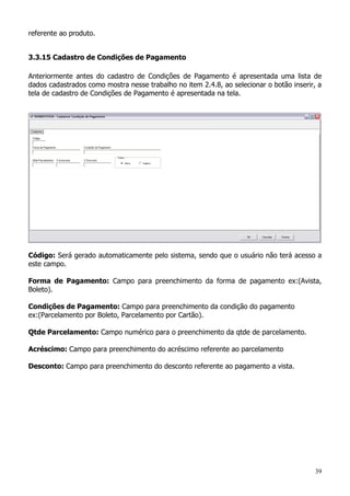 39
referente ao produto.
3.3.15 Cadastro de Condições de Pagamento
Anteriormente antes do cadastro de Condições de Pagamento é apresentada uma lista de
dados cadastrados como mostra nesse trabalho no item 2.4.8, ao selecionar o botão inserir, a
tela de cadastro de Condições de Pagamento é apresentada na tela.
Código: Será gerado automaticamente pelo sistema, sendo que o usuário não terá acesso a
este campo.
Forma de Pagamento: Campo para preenchimento da forma de pagamento ex:(Avista,
Boleto).
Condições de Pagamento: Campo para preenchimento da condição do pagamento
ex:(Parcelamento por Boleto, Parcelamento por Cartão).
Qtde Parcelamento: Campo numérico para o preenchimento da qtde de parcelamento.
Acréscimo: Campo para preenchimento do acréscimo referente ao parcelamento
Desconto: Campo para preenchimento do desconto referente ao pagamento a vista.
 