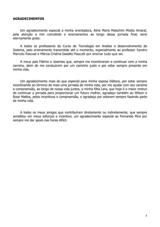 4
AGRADECIMENTOS
Um agradecimento especial a minha orientadora, Aline Maria Malachini Miotto Amaral,
pela atenção a min concebido e ensinamentos ao longo dessa jornada final, serei
eternamente grato.
A todos os professores do Curso de Tecnologia em Analise e desenvolvimento de
Sistema, pelo ensinamento transmitido até o momento, especialmente ao professor Sandro
Marcelo Pascoal e Márcia Cristina Dadalto Pascutti por ensinar tudo que sei.
A meus pais Fátima e Josenias que, sempre me incentivaram a continuar com a minha
carreira, alem de me conduzirem por um caminho justo e por estar sempre presente em
minha vida.
Um agradecimento mais do que especial para minha esposa Débora, por estar sempre
incentivando ao término de mais uma jornada de minha vida, por me ajudar com seu carisma
e compreensão, ao longo de nossa vida juntos, a minha filha Lara, que hoje é o maior motivo
de continuar a jornada para proporcionar um futuro melhor, agradeço também ao Wilson e
Rose Mattos, pelos incentivos e compreensão, e agradeço por estarem sempre fazendo parte
de minha vida.
A todos os meus amigos que contribuíram diretamente ou indiretamente, que sempre
acreditou em meus esforços e incentivo, um agradecimento especial ao Fernando Mira por
sempre me dar apoio nas horas difícil.
 