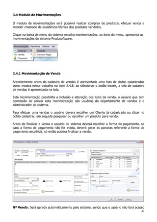 40
3.4 Modulo de Movimentações
O modulo de movimentações será possível realizar compras de produtos, efetuar venda e
atender chamado de assistência técnica dos produtos vendidos.
Clique na barra de menu do sistema escolha movimentações, os itens do menu, apresenta as
movimentações do sistema Produsoftware.
3.4.1 Movimentação de Venda
Anteriormente antes do cadastro de vendas é apresentada uma lista de dados cadastrados
como mostra nesse trabalho no item 2.4.8, ao selecionar o botão inserir, a tela de cadastro
de vendas é apresentada na tela.
Esta movimentação possibilita a inclusão e alteração dos itens da venda, o usuário que tem
permissão de utilizar esta movimentação são usuários do departamento de vendas e o
administrador do sistema.
Para efetuar uma vendas o usuário devera escolher um Cliente já cadastrado ou clicar no
botão cadastrar, em seguida pesquisar ou escolher um produto para venda.
Antes de finalizar a venda o usuário do sistema deverá escolher a forma de pagamento, se
caso a forma de pagamento não for avista, deverá gerar as parcelas referente a forma de
pagamento escolhida, só então poderá finalizar a venda.
Nº Venda: Será gerado automaticamente pelo sistema, sendo que o usuário não terá acesso
 