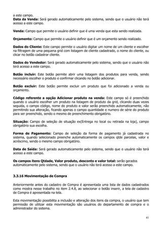 41
a este campo.
Data da Venda: Será gerado automaticamente pelo sistema, sendo que o usuário não terá
acesso a este campo.
Venda: Campo que permite o usuário definir que é uma venda que esta sendo realizada.
Orçamento: Campo que permite o usuário definir que é um orçamento sendo realizado.
Dados do Cliente: Este campo permite o usuário digitar um nome de um cliente e escolher
na filtragem de uma pequena grid com listagem de cliente cadastrado, o nome do cliente, ou
clicar no botão cadastrar cliente.
Dados do Vendedor: Será gerado automaticamente pelo sistema, sendo que o usuário não
terá acesso a este campo.
Botão incluir: Este botão permite abrir uma listagem dos produtos para venda, sendo
necessário escolher o produto e confirmar clicando no botão adicionar.
Botão excluir: Este botão permite excluir um produto que foi adicionado a venda ou
orçamento.
Código referente a opção Adicionar produto na venda: Este campo só é preenchido
quando o usuário escolher um produto na listagem de produto da grid, clicando duas vezes
seguida, o campo código, nome do produto e valor serão preenchido automaticamente, não
permitindo sua alteração, ficando apenas o campo quantidade e numero de série do produto
para ser preenchido, sendo o mesmo de preenchimento obrigatório.
Situação: Campo de seleção de situação ex(Entrega no local ou retirada na loja), campo
obrigatório sua escolha.
Forma de Pagamento: Campo de seleção da forma de pagamento já cadastrada no
sistema, quando selecionado preenche automaticamente os campos qtde parcelas, valor e
acréscimo, sendo o mesmo campo obrigatório.
Data de Saída: Será gerado automaticamente pelo sistema, sendo que o usuário não terá
acesso a este campo.
Os campos itens Qtdade, Valor produto, desconto e valor total: serão gerados
automaticamente pelo sistema, sendo que o usuário não terá acesso a este campo.
3.3.16 Movimentação de Compra
Anteriormente antes do cadastro de Compra é apresentada uma lista de dados cadastrados
como mostra nesse trabalho no item 2.4.8, ao selecionar o botão inserir, a tela de cadastro
de Compra é apresentada na tela.
Esta movimentação possibilita a inclusão e alteração dos itens da compra, o usuário que tem
permissão de utilizar esta movimentação são usuários do departamento de compra e o
administrador do sistema.
 