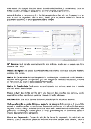 42
Para efetuar uma compra o usuário devera escolher um fornecedor já cadastrado ou clicar no
botão cadastrar, em seguida pesquisar ou escolher um produto para compra.
Antes de finalizar a compra o usuário do sistema deverá escolher a forma de pagamento, se
caso a forma de pagamento não for avista, deverá gerar as parcelas referente a forma de
pagamento escolhida, só então poderá finalizar a compra.
Nº Compra: Será gerado automaticamente pelo sistema, sendo que o usuário não terá
acesso a este campo.
Data da Compra: Será gerado automaticamente pelo sistema, sendo que o usuário não terá
acesso a este campo.
Dados do Fornecedor: Este campo permite o usuário digitar um nome de um fornecedor e
escolher na filtragem de uma pequena grid com listagem de fornecedor cadastrado, o nome
do Fornecedor, ou clicar no botão cadastrar Fornecedor.
Dados do Funcionário: Será gerado automaticamente pelo sistema, sendo que o usuário
não terá acesso a este campo.
Botão incluir: Este botão permite abrir uma listagem dos produtos para compra, sendo
necessário escolher o produto e confirmar clicando no botão adicionar.
Botão excluir: Este botão permite excluir um produto que foi adicionado a compra.
Código referente a opção Adicionar produto na compra: Este campo só é preenchido
quando o usuário escolher um produto na listagem de produto da grid, clicando duas vezes
seguida, o campo código, nome do produto e valor serão preenchido automaticamente, não
permitindo sua alteração, ficando apenas o campo quantidade para ser preenchido, sendo o
mesmo de preenchimento obrigatório.
Forma de Pagamento: Campo de seleção da forma de pagamento já cadastrada no
sistema, quando selecionado preenche automaticamente os campos qtde parcelas, valor e
 