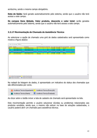 43
acréscimo, sendo o mesmo campo obrigatório.
Data de Saída: Será gerado automaticamente pelo sistema, sendo que o usuário não terá
acesso a este campo.
Os campos itens Qtdade, Valor produto, desconto e valor total: serão gerados
automaticamente pelo sistema, sendo que o usuário não terá acesso a este campo.
3.3.17 Movimentação de Chamado de Assistência Técnica
Ao selecionar a opção de chamado uma grid de dados cadastrados será apresentada como
mostra a figura abaixo:
No rodapé da listagem de dados, é apresentado um indicativo do status dos chamados que
são diferenciados por cores.
Ao clicar sobre o botão incluir a tela de cadastro de chamado será apresentada na tela.
Esta movimentação permite o usuário solucionar dúvidas ou problemas relacionados aos
produtos vendidos, sendo que, o mesmo não estiver na base de soluções cadastradas, o
usuário poderá abrir um chamado para assistência técnica.
 