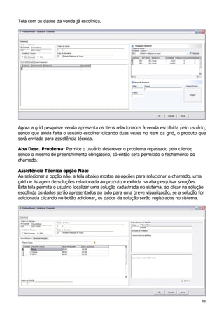 45
Tela com os dados da venda já escolhida.
Agora a grid pesquisar venda apresenta os itens relacionados à venda escolhida pelo usuário,
sendo que ainda falta o usuário escolher clicando duas vezes no item da grid, o produto que
será enviado para assistência técnica.
Aba Desc. Problema: Permite o usuário descrever o problema repassado pelo cliente,
sendo o mesmo de preenchimento obrigatório, só então será permitido o fechamento do
chamado.
Assistência Técnica opção Não:
Ao selecionar a opção não, a tela abaixo mostra as opções para solucionar o chamado, uma
grid de listagem de soluções relacionada ao produto é exibida na aba pesquisar soluções.
Esta tela permite o usuário localizar uma solução cadastrada no sistema, ao clicar na solução
escolhida os dados serão apresentados ao lado para uma breve visualização, se a solução for
adicionada clicando no botão adicionar, os dados da solução serão registrados no sistema.
 