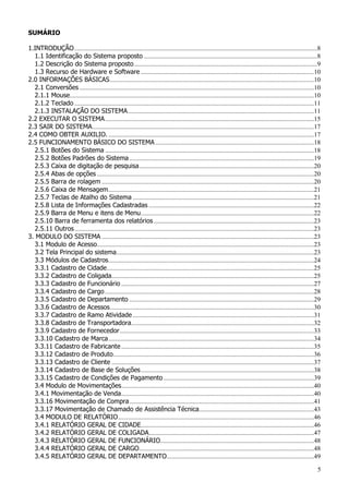 5
SUMÁRIO
1.INTRODUÇÃO......................................................................................................................................................8
1.1 Identificação do Sistema proposto ...........................................................................................................8
1.2 Descrição do Sistema proposto.................................................................................................................9
1.3 Recurso de Hardware e Software ...........................................................................................................10
2.0 INFORMAÇÕES BÁSICAS..............................................................................................................................10
2.1 Conversões.................................................................................................................................................10
2.1.1 Mouse.......................................................................................................................................................10
2.1.2 Teclado ....................................................................................................................................................11
2.1.3 INSTALAÇÃO DO SISTEMA...................................................................................................................11
2.2 EXECUTAR O SISTEMA.................................................................................................................................15
2.3 SAIR DO SISTEMA.........................................................................................................................................17
2.4 COMO OBTER AUXILIO. ...............................................................................................................................17
2.5 FUNCIONAMENTO BÁSICO DO SISTEMA ..................................................................................................18
2.5.1 Botões do Sistema .................................................................................................................................18
2.5.2 Botões Padrões do Sistema ..................................................................................................................19
2.5.3 Caixa de digitação de pesquisa............................................................................................................20
2.5.4 Abas de opções ......................................................................................................................................20
2.5.5 Barra de rolagem ...................................................................................................................................20
2.5.6 Caixa de Mensagem...............................................................................................................................21
2.5.7 Teclas de Atalho do Sistema ................................................................................................................21
2.5.8 Lista de Informações Cadastradas ......................................................................................................22
2.5.9 Barra de Menu e itens de Menu...........................................................................................................22
2.5.10 Barra de ferramenta dos relatórios...................................................................................................23
2.5.11 Outros....................................................................................................................................................23
3. MODULO DO SISTEMA ...................................................................................................................................23
3.1 Modulo de Acesso......................................................................................................................................23
3.2 Tela Principal do sistema..........................................................................................................................23
3.3 Módulos de Cadastros...............................................................................................................................24
3.3.1 Cadastro de Cidade................................................................................................................................25
3.3.2 Cadastro de Coligada.............................................................................................................................25
3.3.3 Cadastro de Funcionário .......................................................................................................................27
3.3.4 Cadastro de Cargo .................................................................................................................................28
3.3.5 Cadastro de Departamento ..................................................................................................................29
3.3.6 Cadastro de Acessos..............................................................................................................................30
3.3.7 Cadastro de Ramo Atividade................................................................................................................31
3.3.8 Cadastro de Transportadora.................................................................................................................32
3.3.9 Cadastro de Fornecedor........................................................................................................................33
3.3.10 Cadastro de Marca...............................................................................................................................34
3.3.11 Cadastro de Fabricante .......................................................................................................................35
3.3.12 Cadastro de Produto............................................................................................................................36
3.3.13 Cadastro de Cliente .............................................................................................................................37
3.3.14 Cadastro de Base de Soluções...........................................................................................................38
3.3.15 Cadastro de Condições de Pagamento.............................................................................................39
3.4 Modulo de Movimentações.......................................................................................................................40
3.4.1 Movimentação de Venda.......................................................................................................................40
3.3.16 Movimentação de Compra..................................................................................................................41
3.3.17 Movimentação de Chamado de Assistência Técnica.......................................................................43
3.4 MODULO DE RELATÓRIO.........................................................................................................................46
3.4.1 RELATÓRIO GERAL DE CIDADE...........................................................................................................46
3.4.2 RELATÓRIO GERAL DE COLIGADA......................................................................................................47
3.4.3 RELATÓRIO GERAL DE FUNCIONÁRIO...............................................................................................48
3.4.4 RELATÓRIO GERAL DE CARGO............................................................................................................48
3.4.5 RELATÓRIO GERAL DE DEPARTAMENTO...........................................................................................49
 