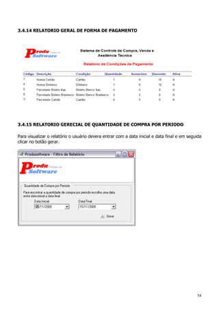 54
3.4.14 RELATORIO GERAL DE FORMA DE PAGAMENTO
3.4.15 RELATORIO GERECIAL DE QUANTIDADE DE COMPRA POR PERIODO
Para visualizar o relatório o usuário devera entrar com a data inicial e data final e em seguida
clicar no botão gerar.
 