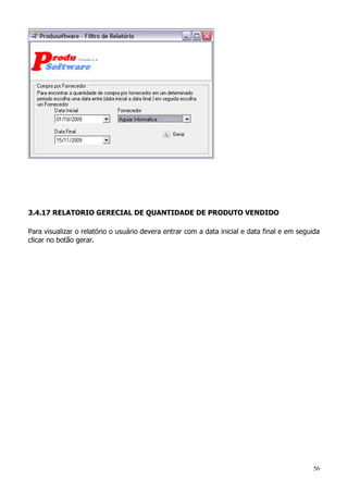 56
3.4.17 RELATORIO GERECIAL DE QUANTIDADE DE PRODUTO VENDIDO
Para visualizar o relatório o usuário devera entrar com a data inicial e data final e em seguida
clicar no botão gerar.
 