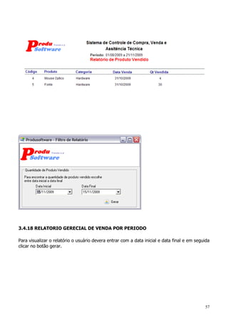 57
3.4.18 RELATORIO GERECIAL DE VENDA POR PERIODO
Para visualizar o relatório o usuário devera entrar com a data inicial e data final e em seguida
clicar no botão gerar.
 