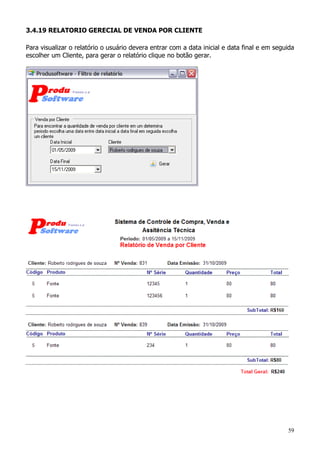 59
3.4.19 RELATORIO GERECIAL DE VENDA POR CLIENTE
Para visualizar o relatório o usuário devera entrar com a data inicial e data final e em seguida
escolher um Cliente, para gerar o relatório clique no botão gerar.
 