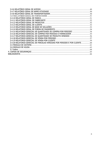 6
3.4.6 RELATÓRIO GERAL DE ACESSO ..........................................................................................................49
3.4.7 RELATÓRIO GERAL DE RAMO ATIVIDADE ........................................................................................50
3.4.8 RELATÓRIO GERAL DE TRANSPORTADORA......................................................................................50
3.4.9 RELATÓRIO GERAL DE FORNECEDOR ............................................................................................51
3.4.10 RELATÓRIO GERAL DE MARCA..........................................................................................................51
3.4.11 RELATÓRIO GERAL DE FABRICANTE ...............................................................................................52
3.4.12 RELATÓRIO GERAL DE PRODUTOS..................................................................................................52
3.4.13 RELATÓRIO GERAL DE CLIENTE.......................................................................................................53
3.4.14 RELATORIO GERAL DE BASE DE SOLUÇÕES ..................................................................................53
3.4.14 RELATORIO GERAL DE FORMA DE PAGAMENTO ...........................................................................54
3.4.15 RELATORIO GERECIAL DE QUANTIDADE DE COMPRA POR PERIODO ......................................54
3.4.16 RELATORIO GERECIAL DE COMPRA POR PERIODO E FORNECEDOR ........................................55
3.4.17 RELATORIO GERECIAL DE QUANTIDADE DE PRODUTO VENDIDO ............................................56
3.4.18 RELATORIO GERECIAL DE VENDA POR PERIODO.........................................................................57
3.4.19 RELATORIO GERECIAL DE VENDA POR CLIENTE ..........................................................................59
3.4.20 RELATORIO GERECIAL DE PARCELAS VENCIDAS POR PERIODO E POR CLIENTE...................60
3.5 MODULO DE SISTEMA..............................................................................................................................61
3.6 MODULO DE AJUDA..................................................................................................................................63
3.7 Sobre...........................................................................................................................................................64
4. COPIAS DE SEGURANÇAS ..............................................................................................................................65
BIBLIOGRAFIA......................................................................................................................................................66
 