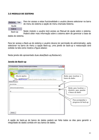 61
3.5 MODULO DE SISTEMA
Para ter acesso a estas funcionalidade o usuário devera selecionar na barra
de menu do sistema a opção de menu chamada Sistema.
Neste modulo o usuário terá acesso ao Manual de ajuda sobre o sistema.
Poderá obter mais informação sobre o sistema alem de gerenciar a base de
dados do sistema.
Para ter acesso a Back-up do sistema o usuário devera ter permissão de administrador, após
selecionar na barra de menu a opção Back-up, uma janela de back-up e restauração será
exibida na tela como mostra a figura abaixo:
Nesta janela são apresentado duas abas(Back-up,Restaurar).
Janela de Back-up
A opção de back-up do banco de dados poderá ser feita todos os dias para garantir a
integridade do dados contido em seu banco de dados.
Aba de opções Botão para localizar o
banco de dados
Botão para localizar o
diretório para guardar
o banco de dados
Para acompanhar o
progresso de back-up
 