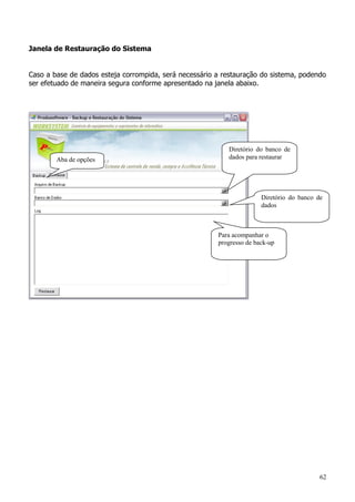 62
Janela de Restauração do Sistema
Caso a base de dados esteja corrompida, será necessário a restauração do sistema, podendo
ser efetuado de maneira segura conforme apresentado na janela abaixo.
Aba de opções
Diretório do banco de
dados para restaurar
Diretório do banco de
dados
Para acompanhar o
progresso de back-up
 