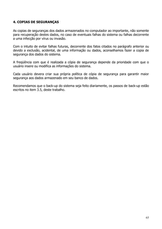 65
4. COPIAS DE SEGURANÇAS
As copias de seguranças dos dados armazenados no computador ao importante, não somente
para recuperação destes dados, no caso de eventuais falhas do sistema ou falhas decorrente
a uma infecção por vírus ou invasão.
Com o intuito de evitar falhas futuras, decorrente dos fatos citados no parágrafo anterior ou
devido a exclusão, acidental, de uma informação ou dados, aconselhamos fazer a copia de
segurança dos dados do sistema.
A freqüência com que é realizada a cópia de segurança depende da prioridade com que o
usuário insere ou modifica as informações do sistema.
Cada usuário devera criar sua própria política de cópia de segurança para garantir maior
segurança aos dados armazenado em seu banco de dados.
Recomendamos que o back-up do sistema seja feito diariamente, os passos de back-up estão
escritos no item 3.5, deste trabalho.
 