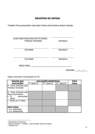 67
REGISTRO DE DEFESA
Trabalho Final apresentado nesta data à Banca Examinadora abaixo indicada:
_____________________________________ _______________________
ALINE MARIA MALACHINI MIOTTO AMARAL
Professor Orientador Assinatura
_____________________________________ _______________________
Convidado Assinatura
_____________________________________ ________________________
Convidado Assinatura
RESULTADO: _______________________________________
CESUMAR, ___/____/___
Espaço reservado à Coordenação de TCC:
RESUMO DAS
AVALIAÇÕES
AVALIAÇÕES BIMESTRAIS NOTA
1ª 1
(peso 2) 2ª 2
(peso 2) 3ª 3
(peso 6) FINAL
A - Notas atribuídas pelo
Professor Orientador
B - Notas atribuídas pela
Banca Examinadora:
 TF apresentado
(20%)
 Defesa do TF (80%)
NOTA FINAL
 6.0: APROVADO
 6.0: REPROVADO
1
Especificação de Requisitos
2
Manual de Análise + Protótipo = Documentação Técnica do Sistema
3
Trabalho Final
 