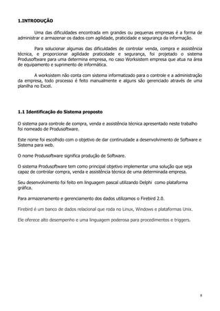 8
1.INTRODUÇÃO
Uma das dificuldades encontrada em grandes ou pequenas empresas é a forma de
administrar e armazenar os dados com agilidade, praticidade e segurança da informação.
Para solucionar algumas das dificuldades de controlar venda, compra e assistência
técnica, e proporcionar agilidade praticidade e segurança, foi projetado o sistema
Produsoftware para uma determina empresa, no caso Worksistem empresa que atua na área
de equipamento e suprimento de informática.
A worksistem não conta com sistema informatizado para o controle e a administração
da empresa, todo processo é feito manualmente e alguns são gerenciado através de uma
planilha no Excel.
1.1 Identificação do Sistema proposto
O sistema para controle de compra, venda e assistência técnica apresentado neste trabalho
foi nomeado de Produsoftware.
Este nome foi escolhido com o objetivo de dar continuidade a desenvolvimento de Software e
Sistema para web.
O nome Produsoftware significa produção de Software.
O sistema Produsoftware tem como principal objetivo implementar uma solução que seja
capaz de controlar compra, venda e assistência técnica de uma determinada empresa.
Seu desenvolvimento foi feito em linguagem pascal utilizando Delphi como plataforma
gráfica.
Para armazenamento e gerenciamento dos dados utilizamos o Firebird 2.0.
Firebird é um banco de dados relacional que roda no Linux, Windows e plataformas Unix.
Ele oferece alto desempenho e uma linguagem poderosa para procedimentos e triggers.
 