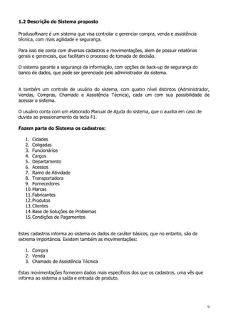 9
1.2 Descrição do Sistema proposto
Produsoftware é um sistema que visa controlar e gerenciar compra, venda e assistência
técnica, com mais agilidade e segurança.
Para isso ele conta com diversos cadastros e movimentações, alem de possuir relatórios
gerais e gerenciais, que facilitam o processo de tomada de decisão.
O sistema garante a segurança da informação, com opções de back-up de segurança do
banco de dados, que pode ser gerenciado pelo administrador do sistema.
A também um controle de usuário do sistema, com quatro nível distintos (Administrador,
Vendas, Compras, Chamado e Assistência Técnica), cada um com sua possibilidade de
acessar o sistema.
O usuário conta com um elaborado Manual de Ajuda do sistema, que o auxilia em caso de
duvida ao pressionamento da tecla F1.
Fazem parte do Sistema os cadastros:
1. Cidades
2. Coligadas
3. Funcionários
4. Cargos
5. Departamento
6. Acessos
7. Ramo de Atividade
8. Transportadora
9. Fornecedores
10.Marcas
11.Fabricantes
12.Produtos
13.Clientes
14.Base de Soluções de Problemas
15.Condições de Pagamentos
Estes cadastros informa ao sistema os dados de caráter básicos, que no entanto, são de
extrema importância. Existem também as movimentações:
1. Compra
2. Venda
3. Chamado de Assistência Técnica
Estas movimentações fornecem dados mais específicos dos que os cadastros, uma vês que
informa ao sistema a saída e entrada de produto.
 