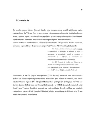 9
1- Introdução:
De acordo com os últimos fatos divulgados pela imprensa sobre a saúde pública na região
metropolitana do Vale do Aço, percebe-se que a infra-estrutura hospitalar instalada não está
sendo capaz de suprir a necessidade da população, gerando congestionamentos, insatisfações,
superlotações e ate mortes derivadas de esperas prolongadas para atendimento.
Devido ao fato do atendimento de saúde ser essencial como serviço básico de uma sociedade,
a situação regional fere o disposto nos artigos6ºe 24º inciso XII (Constituição Federal):
Art. 6º São direitos sociais a educação, a saúde,
a alimentação, o trabalho, a moradia, o lazer, a
segurança, a previdência social, a proteção à
maternidade e à infância, a assistência aos
desamparados, na forma desta Constituição.
Art. 24. Compete à União, aos Estados e ao
Distrito Federal legislar concorrentemente sobre:
XII - previdência social, proteção e defesa da saúde;
(Art. 6º; 24º, Inciso XII [Constituição Federal]).
Atualmente, a RMVA (região metropolitana Vale do Aço) apresenta uma infra-estrutura
pública de saúde hospitalar possivelmente insuficiente para atender à demanda, que utiliza
três hospitais na região: HMI (Hospital Municipal de Ipatinga) em Ipatinga; o Hospital São
Camilo (antigo Siderúrgica em Coronel Fabriciano) e o HMVB (hospital municipal Vital
Brasil), em Timóteo. Devido à ausência de mais unidades da rede pública, os hospitais
particulares, como o HMC (hospital Márcio Cunha) e as unidades do Unimed, têm ficado
sobrecarregados no atendimento.
 