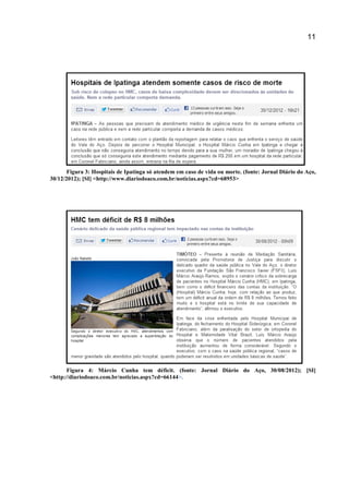 11
Figura 3: Hospitais de Ipatinga só atendem em caso de vida ou morte. (fonte: Jornal Diário do Aço,
30/12/2012); [SI] <http://www.diariodoaco.com.br/noticias.aspx?cd=68953>
Figura 4: Márcio Cunha tem déficit. (fonte: Jornal Diário do Aço, 30/08/2012); [SI]
<http://diariodoaco.com.br/noticias.aspx?cd=66144>.
 