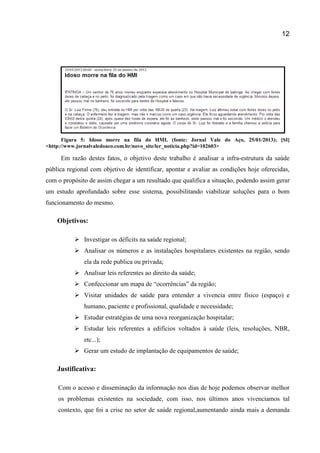 12
Figura 5: Idoso morre na fila do HMI. (fonte: Jornal Vale do Aço, 25/01/2013); [SI]
<http://www.jornalvaledoaco.com.br/novo_site/ler_noticia.php?id=102603>
Em razão destes fatos, o objetivo deste trabalho é analisar a infra-estrutura da saúde
pública regional com objetivo de identificar, apontar e avaliar as condições hoje oferecidas,
com o propósito de assim chegar a um resultado que qualifica a situação, podendo assim gerar
um estudo aprofundado sobre esse sistema, possibilitando viabilizar soluções para o bom
funcionamento do mesmo.
Objetivos:
 Investigar os déficits na saúde regional;
 Analisar os números e as instalações hospitalares existentes na região, sendo
ela da rede publica ou privada;
 Analisar leis referentes ao direito da saúde;
 Confeccionar um mapa de “ocorrências” da região;
 Visitar unidades de saúde para entender a vivencia entre físico (espaço) e
humano, paciente e profissional, qualidade e necessidade;
 Estudar estratégias de uma nova reorganização hospitalar;
 Estudar leis referentes a edifícios voltados à saúde (leis, resoluções, NBR,
etc...);
 Gerar um estudo de implantação de equipamentos de saúde;
Justificativa:
Com o acesso e disseminação da informação nos dias de hoje podemos observar melhor
os problemas existentes na sociedade, com isso, nos últimos anos vivenciamos tal
contexto, que foi a crise no setor de saúde regional,aumentando ainda mais a demanda
 