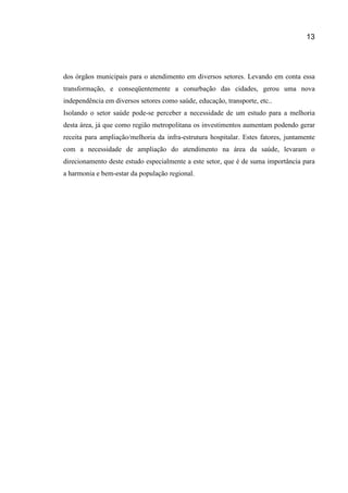 13
dos órgãos municipais para o atendimento em diversos setores. Levando em conta essa
transformação, e conseqüentemente a conurbação das cidades, gerou uma nova
independência em diversos setores como saúde, educação, transporte, etc..
Isolando o setor saúde pode-se perceber a necessidade de um estudo para a melhoria
desta área, já que como região metropolitana os investimentos aumentam podendo gerar
receita para ampliação/melhoria da infra-estrutura hospitalar. Estes fatores, juntamente
com a necessidade de ampliação do atendimento na área da saúde, levaram o
direcionamento deste estudo especialmente a este setor, que é de suma importância para
a harmonia e bem-estar da população regional.
 