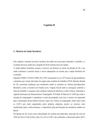 14
Capitulo II
2 - História da Saúde Brasileira
Este capitulo, retratará um breve histórico da saúde em nosso país relatando o caminho e a
evolução da nossa saúde ate a chegada do SUS (sistema único de saúde).
A saúde publica brasileira começa a escrever sua historia no inicio da década de 20, e ate
então continuou a assumir traços e novas adequações ao acordo que a nação brasileira foi
evoluindo.
Segundo COHN e ELIAS (1996), Em 1923 começaram-se os CAP´s(caixa de aposentadorias
e pensões) que vieram derivados do seguro para acidente de trabalho (1919), Durante década
de 20, ocorreram mudanças que atualmente ainda se mostram no sistema previdenciário
Brasileiro, como a iniciativa do Estado com o Seguro Social onde se conseguiu controlar a
força de trabalho e assegurar uma condição mínima de decência e sobrevivência, utilizando o
seguinte hierarquia de financiamento: Empregador  Estado  Decreto nº 4.682 que onde o
encargo do empregador é capitalizar o custo da produção, com isso o mesmo era repassado
para a declaração da previdência Social e após isso voltava ao empregado. Outro meio eram
os CAP´s que eram organizados pelas próprias empresas, porem os recursos eram
insuficientes para a infra-estrutura, e responsável pela privatização da assistência médica no
Brasil.
Na década de 30, ocorre uma reformulação do sistema previdenciário, derivado da crise de
1929 em Nova York (USA), entre 33 a 38 os CAP´s são unificados e absorvidos pelos IAP´s
 