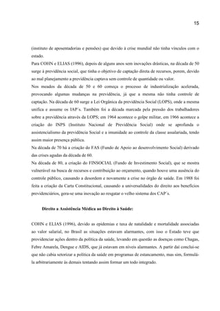 15
(instituto de aposentadorias e pensões) que devido à crise mundial não tinha vínculos com o
estado.
Para COHN e ELIAS (1996), depois de alguns anos sem inovações drásticas, na década de 50
surge à previdência social, que tinha o objetivo de captação direta de recursos, porem, devido
ao mal planejamento a previdência captava sem controle de quantidade ou valor.
Nos meados da década de 50 e 60 começa o processo de industrialização acelerada,
provocando algumas mudanças na previdência, já que a mesma não tinha controle de
captação. Na década de 60 surge a Lei Orgânica da previdência Social (LOPS), onde a mesma
unifica e assume os IAP´s. Também foi a década marcada pela pressão dos trabalhadores
sobre a previdência através da LOPS; em 1964 acontece o golpe militar, em 1966 acontece a
criação do INPS (Instituto Nacional de Previdência Social) onde se aprofunda o
assistencialismo da previdência Social e a imunidade ao controle da classe assalariada, tendo
assim maior presença pública.
Na década de 70 há a criação do FAS (Fundo de Apoio ao desenvolvimento Social) derivado
das crises agudas da década de 60.
Na década de 80, a criação do FINSOCIAL (Fundo de Investimento Social), que se mostra
vulnerável na busca de recursos e contribuição ao orçamento, quando houve uma ausência do
controle público, causando a desordem e novamente a crise no órgão de saúde. Em 1988 foi
feita a criação da Carta Constitucional, causando a universalidades do direito aos benefícios
previdenciários, gera-se uma inovação ao resgatar o velho sistema dos CAP´s.
Direito a Assistência Médica ao Direito à Saúde:
COHN e ELIAS (1996), devido as epidemias e taxa de natalidade e mortalidade associadas
ao valor salarial, no Brasil as situações estavam alarmantes, com isso o Estado teve que
providenciar ações dentro da política da saúde, levando em questão as doenças como Chagas,
Febre Amarela, Dengue e AIDS, que já estavam em níveis alarmantes. A partir daí conclui-se
que não cabia setorizar a política da saúde em programas de estancamento, mas sim, formulá-
la arbitrariamente às demais tentando assim formar um todo integrado.
 