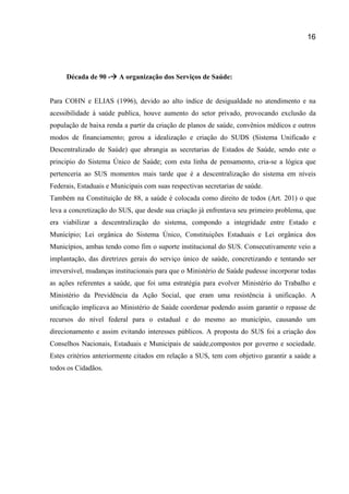 16
Década de 90 - A organização dos Serviços de Saúde:
Para COHN e ELIAS (1996), devido ao alto índice de desigualdade no atendimento e na
acessibilidade à saúde publica, houve aumento do setor privado, provocando exclusão da
população de baixa renda a partir da criação de planos de saúde, convênios médicos e outros
modos de financiamento; gerou a idealização e criação do SUDS (Sistema Unificado e
Descentralizado de Saúde) que abrangia as secretarias de Estados de Saúde, sendo este o
principio do Sistema Único de Saúde; com esta linha de pensamento, cria-se a lógica que
pertenceria ao SUS momentos mais tarde que é a descentralização do sistema em níveis
Federais, Estaduais e Municipais com suas respectivas secretarias de saúde.
Também na Constituição de 88, a saúde é colocada como direito de todos (Art. 201) o que
leva a concretização do SUS, que desde sua criação já enfrentava seu primeiro problema, que
era viabilizar a descentralização do sistema, compondo a integridade entre Estado e
Município; Lei orgânica do Sistema Único, Constituições Estaduais e Lei orgânica dos
Municípios, ambas tendo como fim o suporte institucional do SUS. Consecutivamente veio a
implantação, das diretrizes gerais do serviço único de saúde, concretizando e tentando ser
irreversível, mudanças institucionais para que o Ministério de Saúde pudesse incorporar todas
as ações referentes a saúde, que foi uma estratégia para evolver Ministério do Trabalho e
Ministério da Previdência da Ação Social, que eram uma resistência à unificação. A
unificação implicava ao Ministério de Saúde coordenar podendo assim garantir o repasse de
recursos do nível federal para o estadual e do mesmo ao município, causando um
direcionamento e assim evitando interesses públicos. A proposta do SUS foi a criação dos
Conselhos Nacionais, Estaduais e Municipais de saúde,compostos por governo e sociedade.
Estes critérios anteriormente citados em relação a SUS, tem com objetivo garantir a saúde a
todos os Cidadãos.
 