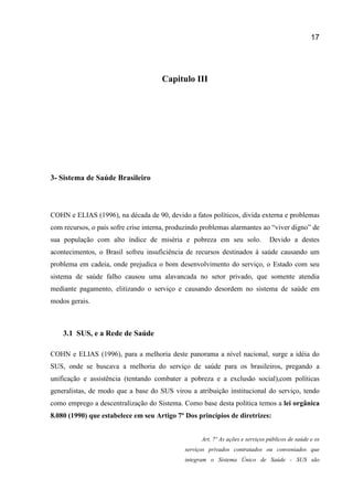 17
Capitulo III
3- Sistema de Saúde Brasileiro
COHN e ELIAS (1996), na década de 90, devido a fatos políticos, divida externa e problemas
com recursos, o país sofre crise interna, produzindo problemas alarmantes ao “viver digno” de
sua população com alto índice de miséria e pobreza em seu solo. Devido a destes
acontecimentos, o Brasil sofreu insuficiência de recursos destinados à saúde causando um
problema em cadeia, onde prejudica o bom desenvolvimento do serviço, o Estado com seu
sistema de saúde falho causou uma alavancada no setor privado, que somente atendia
mediante pagamento, elitizando o serviço e causando desordem no sistema de saúde em
modos gerais.
3.1 SUS, e a Rede de Saúde
COHN e ELIAS (1996), para a melhoria deste panorama a nível nacional, surge a idéia do
SUS, onde se buscava a melhoria do serviço de saúde para os brasileiros, pregando a
unificação e assistência (tentando combater a pobreza e a exclusão social),com políticas
generalistas, de modo que a base do SUS virou a atribuição institucional do serviço, tendo
como emprego a descentralização do Sistema. Como base desta política temos a lei orgânica
8.080 (1990) que estabelece em seu Artigo 7º Dos princípios de diretrizes:
Art. 7º As ações e serviços públicos de saúde e os
serviços privados contratados ou conveniados que
integram o Sistema Único de Saúde - SUS são
 