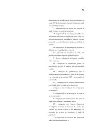 18
desenvolvidos de acordo com as diretrizes previstas no
artigo 198 da Constituição Federal, obedecendo ainda
aos seguintes princípios:
I - universalidade de acesso aos serviços de
saúde em todos os níveis de assistência;
II - integralidade de assistência, entendida como
um conjunto articulado e contínuo das ações e serviços
preventivos e curativos, individuais e coletivos, exigidos
para cada caso em todos os níveis de complexidade do
sistema;
III - preservação da autonomia das pessoas na
defesa de sua integridade física e moral;
IV - igualdade da assistência à saúde, sem
preconceitos ou privilégios de qualquer espécie;
V - direito à informação, às pessoas assistidas,
sobre sua saúde;
VI - divulgação de informações quanto ao
potencial dos serviços de saúde e sua utilização pelo
usuário;
VII - utilização da epidemiologia para o
estabelecimento de prioridades, a alocação de recursos
e a orientação programática; VIII - participação da
comunidade;
IX - descentralização político-administrativa,
com direção única em cada esfera de governo:
a) ênfase na descentralização dos serviços para
os municípios;
b) regionalização e hierarquização da rede de
serviços de saúde;
X - integração, em nível executivo, das ações de
saúde, meio ambiente e saneamento básico;
XI - conjugação dos recursos financeiros,
tecnológicos, materiais e humanos da União, dos
Estados, do Distrito Federal e dos Municípios, na
prestação de serviços de assistência à saúde da
população;
XII - capacidade de resolução dos serviços em
todos os níveis de assistência; e.
 