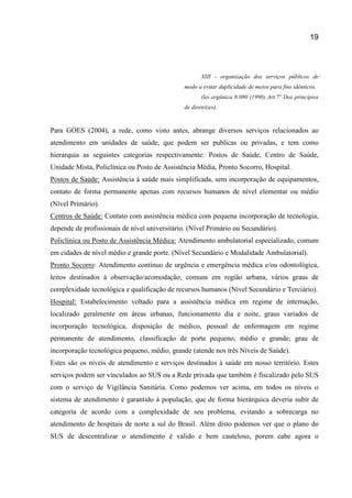 19
XIII - organização dos serviços públicos de
modo a evitar duplicidade de meios para fins idênticos.
(lei orgânica 8.080 (1990) Art.7º Dos princípios
de diretrizes).
Para GÓES (2004), a rede, como visto antes, abrange diversos serviços relacionados ao
atendimento em unidades de saúde, que podem ser publicas ou privadas, e tem como
hierarquia as seguintes categorias respectivamente: Postos de Saúde, Centro de Saúde,
Unidade Mista, Policlínica ou Posto de Assistência Média, Pronto Socorro, Hospital.
Postos de Saúde: Assistência à saúde mais simplificada, sem incorporação de equipamentos,
contato de forma permanente apenas com recursos humanos de nível elementar ou médio
(Nível Primário).
Centros de Saúde: Contato com assistência médica com pequena incorporação de tecnologia,
depende de profissionais de nível universitário. (Nível Primário ou Secundário).
Policlínica ou Posto de Assistência Médica: Atendimento ambulatorial especializado, comum
em cidades de nível médio e grande porte. (Nível Secundário e Modalidade Ambulatorial).
Pronto Socorro: Atendimento continuo de urgência e emergência médica e/ou odontológica,
leitos destinados à observação/acomodação; comuns em região urbana, vários graus de
complexidade tecnológica e qualificação de recursos humanos (Nível Secundário e Terciário).
Hospital: Estabelecimento voltado para a assistência médica em regime de internação,
localizado geralmente em áreas urbanas, funcionamento dia e noite, graus variados de
incorporação tecnológica, disposição de médico, pessoal de enfermagem em regime
permanente de atendimento, classificação de porte pequeno, médio e grande; grau de
incorporação tecnológica pequeno, médio, grande (atende nos três Níveis de Saúde).
Estes são os níveis de atendimento e serviços destinados à saúde em nosso território. Estes
serviços podem ser vinculados ao SUS ou a Rede privada que também é fiscalizado pelo SUS
com o serviço de Vigilância Sanitária. Como podemos ver acima, em todos os níveis o
sistema de atendimento é garantido à população, que de forma hierárquica deveria subir de
categoria de acordo com a complexidade de seu problema, evitando a sobrecarga no
atendimento de hospitais de norte a sul do Brasil. Além disto podemos ver que o plano do
SUS de descentralizar o atendimento é valido e bem cauteloso, porem cabe agora o
 