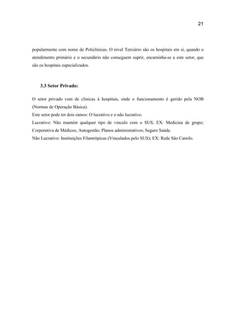 21
popularmente com nome de Policlínicas. O nível Terciário são os hospitais em si, quando o
atendimento primário e o secundário não conseguem suprir, encaminha-se a este setor, que
são os hospitais especializados.
3.3 Setor Privado:
O setor privado vem de clinicas à hospitais, onde o funcionamento é gerido pela NOB
(Normas de Operação Básica).
Este setor pode ter dois ramos: O lucrativo e o não lucrativo.
Lucrativo: Não mantém qualquer tipo de vinculo com o SUS; EX: Medicina de grupo;
Corporativa de Médicos; Autogestão; Planos administrativos; Seguro Saúde.
Não Lucrativo: Instituições Filantrópicas (Vinculados pelo SUS); EX: Rede São Camilo.
 