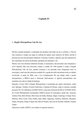 22
Capitulo IV
4 - Região Metropolitana Vale Do Aço
Devido à grande produção e exportação dos produtos derivados do aço e celulose, o Vale do
Aço começou a ocupar seu lugar no ranking de regiões mais rentáveis do Brasil, devido à
presença de suas três principais indústrias: Usiminas, Cenibra e Aperam, que são responsáveis
por exportação em massa de produtos, geradoras de empregos e etc..
Mesmo com esta estrutura industrial elevada, os municípios, não possuíam uma integração a
nível regional. Mas esse horizonte começa a mudar em 1998 quando é criada a Região
Metropolitana Vale do Aço, quando começam a ser pensadas estas integrações entre os
municípios, onde uma das primeiras medidas foi a queda da tarifa interurbana entre as cidades
envolvidas. A partir de 2006, com a Lei Complementar 90, que dispõe sobre a gestão
metropolitana, a RMVA passa a funcionar efetivamente. A agência metropolitana esta
instalada com sede na cidade de Ipatinga.
Segundo o Censo 2010 a Região Metropolitana é constituída por quatro municípios, sendo
eles: Ipatinga, Timóteo, Coronel Fabriciano e Santana do Paraíso, onde as mesmas somadas
possuem 451.351 habitantes (CENSO 2010) e uma área territorial de 808 m² (CENSO 2010).
Já o Colar Metropolitano incorporado à RMVA possui 24 municípios, sendo eles: Açucena,
Antônio Dias, Belo Oriente, Bom Jesus do Galho, Braúnas, Bugre, Caratinga, Córrego Novo,
Dionísio, Dom Cavati, Entre Folhas, Iapú, Ipaba, Jaguaraçu, Joanésia, Marliéria, Mesquita,
Naque, Periquito, Pingo-d´Água, São João do Oriente, São José do Goiabal, Sobrália, Vargem
Alegre.
Apresenta à saúde a RMVA, em relação os seguinte números:
 