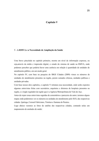 25
Capitulo V
5 - A RMVA e a Necessidade de Ampliação da Saúde
Uma breve pincelada no capitulo primeiro, mostra em nível de informação expressa, ou
seja,através da mídia e impressão digital, o estado do sistema de saúde na RMVA, onde
podemos perceber que poderia haver uma carência em relação à quantidade de unidades de
atendimento público, em um modo geral.
No capitulo IV, com base na pesquisa do IBGE Cidades (2009) vimos os números de
unidades de atendimento presentes na região, porem somados clinicas, unidades publicas e
unidades privadas.
Com base nesses dois capítulos, o capitulo V retratara essa necessidade, onde serão expostos
algumas entrevistas feitas com secretários, arquitetos e diretores de hospitais presentes na
região, e o órgão regulador da região que é a Agência Metropolitana do Vale do Aço.
Antes de expor essas entrevistas seguidas de comentários e pareceres do autor, teremos alguns
mapas onde poderemos ver os números às unidades de atendimento pelo SUS, das respectivas
cidades: Ipatinga, Coronel Fabriciano, Timóteo e Santana do Paraíso.
Logo abaixo veremos as fotos de satélite das respectivas cidades, contando nelas um
mapeamento de unidades de saúde:
 