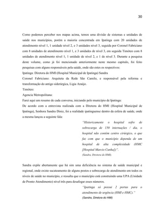 30
Como podemos perceber nos mapas acima, temos uma divisão de sistemas e unidades de
saúde nos municípios, porém a maioria concentrada em Ipatinga com 20 unidades de
atendimento nível 1, 1 unidade nível 2, e 3 unidades nível 3, seguida por Coronel Fabriciano
com 8 unidades de atendimento nível 1, e 3 unidades de nível 3, em seguida Timóteo com 8
unidades de atendimento nível 1, 1 unidade de nível 2, e 1 de nível 3. Durante a pesquisa
deste volume, como já foi mencionado anteriormente neste mesmo capitulo, foi feito
pesquisas com alguns responsáveis pela saúde, onde são estes os respectivos:
Ipatinga: Diretora do HMI (Hospital Municipal de Ipatinga) Sandra
Coronel Fabriciano: Arquiteta da Rede São Camilo, e responsável pela reforma e
transformação do antigo siderúrgica, Ligia Araújo.
Timóteo:
Agencia Metropolitana:
Farei aqui um resumo de cada conversa, iniciando pelo município de Ipatinga:
De acordo com a entrevista realizada com a Diretora do HMI (Hospital Municipal de
Ipatinga), Senhora Sandra Diniz, foi a realidade ipatinguense dentro da esfera de saúde, onde
a mesma lançou a seguinte fala:
“Historicamente o hospital sofre de
sobrecarga de 150 internações / dia, o
hospital não contém centro cirúrgico, o que
faz com que o município dependa de um
hospital de alta complexidade (HMC
[Hospital Marcio Cunha])”.
(Sandra, Diretora do HMI).
Sandra expõe abertamente que há sim uma deficiência no sistema de saúde municipal e
regional, onde existe sucateamento de alguns postos e sobrecarga de atendimento em todos os
níveis de saúde no município, e ressalta que o município está construindo uma UPA (Unidade
de Pronto Atendimento) nível três para desafogar esses números.
“Ipatinga só possui 2 portas para o
atendimento de urgência (HMI e HMC).”
(Sandra, Diretora do HMI)
 
