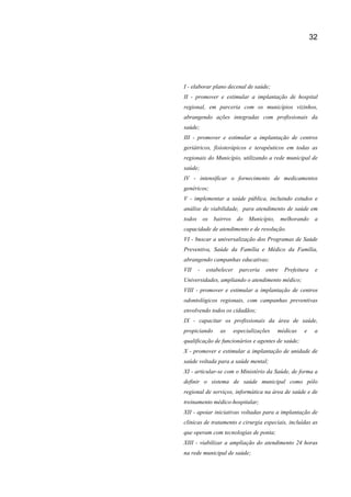 32
I - elaborar plano decenal de saúde;
II - promover e estimular a implantação de hospital
regional, em parceria com os municípios vizinhos,
abrangendo ações integradas com profissionais da
saúde;
III - promover e estimular a implantação de centros
geriátricos, fisioterápicos e terapêuticos em todas as
regionais do Município, utilizando a rede municipal de
saúde;
IV - intensificar o fornecimento de medicamentos
genéricos;
V - implementar a saúde pública, incluindo estudos e
análise de viabilidade, para atendimento de saúde em
todos os bairros do Município, melhorando a
capacidade de atendimento e de resolução.
VI - buscar a universalização dos Programas de Saúde
Preventiva, Saúde da Família e Médico da Família,
abrangendo campanhas educativas;
VII - estabelecer parceria entre Prefeitura e
Universidades, ampliando o atendimento médico;
VIII - promover e estimular a implantação de centros
odontológicos regionais, com campanhas preventivas
envolvendo todos os cidadãos;
IX - capacitar os profissionais da área de saúde,
propiciando as especializações médicas e a
qualificação de funcionários e agentes de saúde;
X - promover e estimular a implantação de unidade de
saúde voltada para a saúde mental;
XI - articular-se com o Ministério da Saúde, de forma a
definir o sistema de saúde municipal como pólo
regional de serviços, informática na área de saúde e de
treinamento médico-hospitalar;
XII - apoiar iniciativas voltadas para a implantação de
clínicas de tratamento e cirurgia especiais, incluídas as
que operam com tecnologias de ponta;
XIII - viabilizar a ampliação do atendimento 24 horas
na rede municipal de saúde;
 