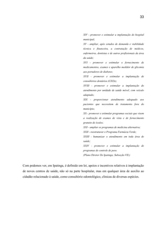 33
XIV - promover e estimular a implantação do hospital
municipal;
XV - ampliar, após estudos de demanda e viabilidade
técnica e financeira, a contratação de médicos,
enfermeiros, dentistas e de outros profissionais da área
da saúde;
XVI - promover e estimular o fornecimento de
medicamentos, exames e aparelho medidor de glicemia
aos portadores de diabetes;
XVII - promover e estimular a implantação de
consultórios dentários (CEOs);
XVIII - promover e estimular a implantação do
atendimento por unidade de saúde móvel, com veículo
adaptado;
XIX - proporcionar atendimento adequado aos
pacientes que necessitem de tratamento fora do
município;
XX - promover e estimular programas sociais que visem
a realização de exames de vista e de fornecimento
gratuito de óculos;
XXI - ampliar os programas de medicina alternativa;
XXII - reestruturar o Programa Farmácia Verde;
XXIII - humanizar o atendimento em toda área de
saúde;
XXIV - promover e estimular a implantação de
programas de controle de peso.
(Plano Diretor De Ipatinga; Subseção VII.)
Com podemos ver, em Ipatinga, é definido em lei, apoios e incentivos relativos à implantação
de novos centros de saúde, não só na parte hospitalar, mas em qualquer área de auxilio ao
cidadão relacionado à saúde, como consultório odontológico, clinicas de diversas espécies.
 