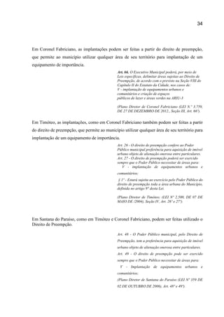 34
Em Coronel Fabriciano, as implantações podem ser feitas a partir do direito de preempção,
que permite ao município utilizar qualquer área de seu território para implantação de um
equipamento de importância.
Art. 66. O Executivo Municipal poderá, por meio de
Leis específicas, delimitar áreas sujeitas ao Direito de
Preempção, de acordo com o previsto na Seção VIII do
Capítulo II do Estatuto da Cidade, nos casos de:
V - implantação de equipamentos urbanos e
comunitários e criação de espaços
públicos de lazer e áreas verdes na ARIU-3
(Plano Diretor de Coronel Fabriciano (LEI N.º 3.759,
DE 27 DE DEZEMBRO DE 2012., Seção III, Art. 66º).
Em Timóteo, as implantações, como em Coronel Fabriciano também podem ser feitas a partir
do direito de preempção, que permite ao município utilizar qualquer área de seu território para
implantação de um equipamento de importância.
Art. 26 - O direito de preempção confere ao Poder
Público municipal preferência para aquisição de imóvel
urbano objeto de alienação onerosa entre particulares.
Art. 27 - O direito de preempção poderá ser exercido
sempre que o Poder Público necessitar de áreas para:
V - implantação de equipamentos urbanos e
comunitários;
§ 1º - Estará sujeita ao exercício pelo Poder Público do
direito de preempção toda a área urbana do Município,
definida no artigo 9° desta Lei.
(Plano Diretor de Timóteo; (LEI Nº 2.500, DE 07 DE
MAIO DE /2004), Seção IV, Art. 26º e 27º).
Em Santana do Paraíso, como em Timóteo e Coronel Fabriciano, podem ser feitas utilizado o
Direito de Preempção.
Art. 48 - O Poder Público municipal, pelo Direito de
Preempção, tem a preferência para aquisição de imóvel
urbano objeto de alienação onerosa entre particulares.
Art. 49 - O direito de preempção pode ser exercido
sempre que o Poder Público necessitar de áreas para:
V - Implantação de equipamentos urbanos e
comunitários;
(Plano Diretor de Santana do Paraíso (LEI Nº 359 DE
02 DE OUTUBRO DE 2006), Art. 48º e 49º).
 