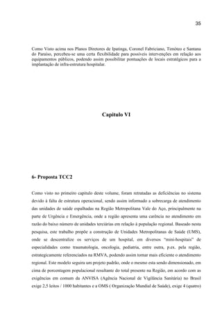 35
Como Visto acima nos Planos Diretores de Ipatinga, Coronel Fabriciano, Timóteo e Santana
do Paraíso, percebeu-se uma certa flexibilidade para possíveis intervenções em relação aos
equipamentos públicos, podendo assim possibilitar pontuações de locais estratégicos para a
implantação de infra-estrutura hospitalar.
Capitulo VI
6- Proposta TCC2
Como visto no primeiro capitulo deste volume, foram retratadas as deficiências no sistema
devido à falta de estrutura operacional, sendo assim informado a sobrecarga de atendimento
das unidades de saúde espalhadas na Região Metropolitana Vale do Aço, principalmente na
parte de Urgência e Emergência, onde a região apresenta uma carência no atendimento em
razão do baixo número de unidades terciárias em relação à população regional. Baseado nesta
pesquisa, este trabalho propõe a construção de Unidades Metropolitanas de Saúde (UMS),
onde se descentralize os serviços de um hospital, em diversos “mini-hospitais” de
especialidades como traumatologia, oncologia, pediatria, entre outra, p.ex. pela região,
estrategicamente referenciados na RMVA, podendo assim tornar mais eficiente o atendimento
regional. Este modelo seguira um projeto padrão, onde o mesmo esta sendo dimensionado, em
cima de porcentagem populacional resultante do total presente na Região, em acordo com as
exigências em comum da ANVISA (Agência Nacional de Vigilância Sanitária) no Brasil
exige 2,5 leitos / 1000 habitantes e a OMS ( Organização Mundial de Saúde), exige 4 (quatro)
 