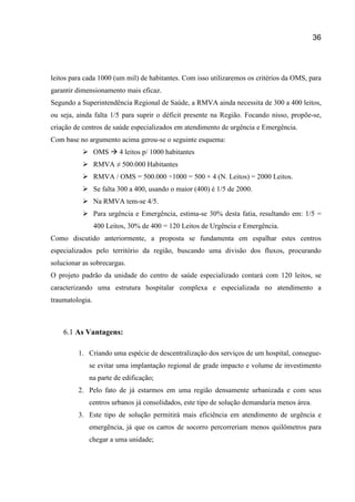 36
leitos para cada 1000 (um mil) de habitantes. Com isso utilizaremos os critérios da OMS, para
garantir dimensionamento mais eficaz.
Segundo a Superintendência Regional de Saúde, a RMVA ainda necessita de 300 a 400 leitos,
ou seja, ainda falta 1/5 para suprir o déficit presente na Região. Focando nisso, propõe-se,
criação de centros de saúde especializados em atendimento de urgência e Emergência.
Com base no argumento acima gerou-se o seguinte esquema:
 OMS  4 leitos p/ 1000 habitantes
 RMVA ≠ 500.000 Habitantes
 RMVA / OMS = 500.000 ÷1000 = 500 × 4 (N. Leitos) = 2000 Leitos.
 Se falta 300 a 400, usando o maior (400) é 1/5 de 2000.
 Na RMVA tem-se 4/5.
 Para urgência e Emergência, estima-se 30% desta fatia, resultando em: 1/5 =
400 Leitos, 30% de 400 = 120 Leitos de Urgência e Emergência.
Como discutido anteriormente, a proposta se fundamenta em espalhar estes centros
especializados pelo território da região, buscando uma divisão dos fluxos, procurando
solucionar as sobrecargas.
O projeto padrão da unidade do centro de saúde especializado contará com 120 leitos, se
caracterizando uma estrutura hospitalar complexa e especializada no atendimento a
traumatologia.
6.1 As Vantagens:
1. Criando uma espécie de descentralização dos serviços de um hospital, consegue-
se evitar uma implantação regional de grade impacto e volume de investimento
na parte de edificação;
2. Pelo fato de já estarmos em uma região densamente urbanizada e com seus
centros urbanos já consolidados, este tipo de solução demandaria menos área.
3. Este tipo de solução permitirá mais eficiência em atendimento de urgência e
emergência, já que os carros de socorro percorreriam menos quilômetros para
chegar a uma unidade;
 