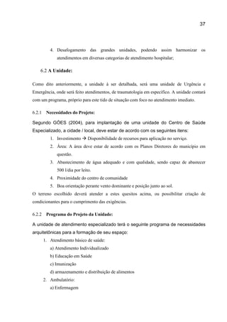 37
4. Desafogamento das grandes unidades, podendo assim harmonizar os
atendimentos em diversas categorias de atendimento hospitalar;
6.2 A Unidade:
Como dito anteriormente, a unidade à ser detalhada, será uma unidade de Urgência e
Emergência, onde será feito atendimentos, de traumatologia em específico. A unidade contará
com um programa, próprio para este tido de situação com foco no atendimento imediato.
6.2.1 Necessidades do Projeto:
Segundo GÓES (2004), para implantação de uma unidade do Centro de Saúde
Especializado, a cidade / local, deve estar de acordo com os seguintes itens:
1. Investimento  Disponibilidade de recursos para aplicação no serviço.
2. Área: A área deve estar de acordo com os Planos Diretores do município em
questão.
3. Abastecimento de água adequado e com qualidade, sendo capaz de abastecer
500 l/dia por leito.
4. Proximidade do centro de comunidade
5. Boa orientação perante vento dominante e posição junto ao sol.
O terreno escolhido deverá atender a estes quesitos acima, ou possibilitar criação de
condicionantes para o cumprimento das exigências.
6.2.2 Programa do Projeto da Unidade:
A unidade de atendimento especializado terá o seguinte programa de necessidades
arquitetônicas para a formação de seu espaço:
1. Atendimento básico de saúde:
a) Atendimento Individualizado
b) Educação em Saúde
c) Imunização
d) armazenamento e distribuição de alimentos
2. Ambulatório:
a) Enfermagem
 